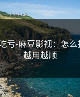 不看会吃亏-麻豆影视：怎么找全集？越用越顺