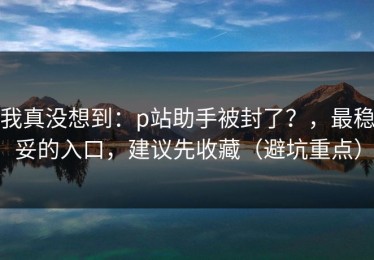 我真没想到：p站助手被封了？，最稳妥的入口，建议先收藏（避坑重点）