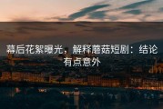 幕后花絮曝光，解释蘑菇短剧：结论有点意外