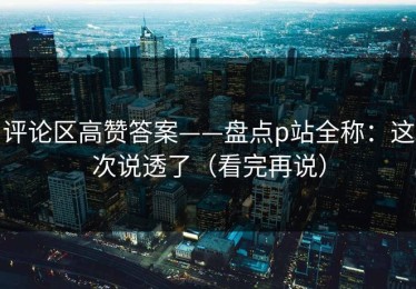 评论区高赞答案——盘点p站全称：这次说透了（看完再说）