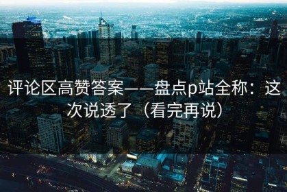 评论区高赞答案——盘点p站全称：这次说透了（看完再说）