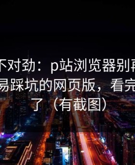 越查越不对劲：p站浏览器别再乱装——最容易踩坑的网页版，看完你就懂了（有截图）