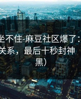 老粉都坐不住-麻豆社区爆了：最催泪的人物关系，最后十秒封神（不吹不黑）
