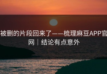 被删的片段回来了——梳理麻豆APP官网｜结论有点意外
