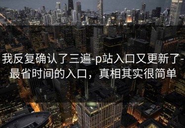 我反复确认了三遍-p站入口又更新了-最省时间的入口，真相其实很简单