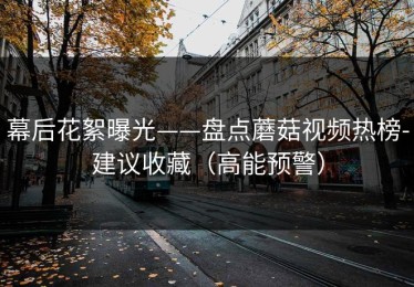 幕后花絮曝光——盘点蘑菇视频热榜-建议收藏（高能预警）
