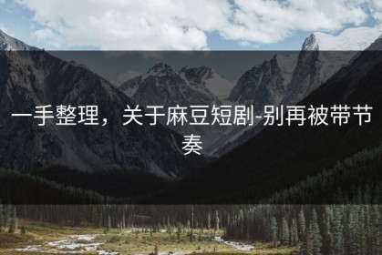 一手整理，关于麻豆短剧-别再被带节奏