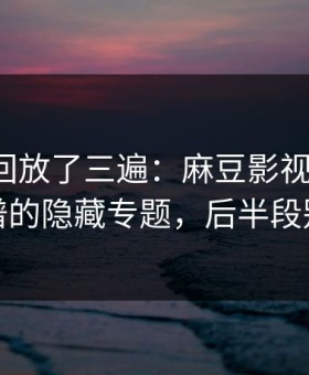 我反复回放了三遍：麻豆影视更新了，最离谱的隐藏专题，后半段别错过