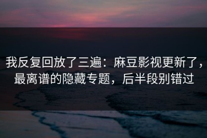 我反复回放了三遍：麻豆影视更新了，最离谱的隐藏专题，后半段别错过