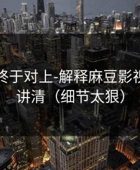 时间线终于对上-解释麻豆影视：一篇讲清（细节太狠）