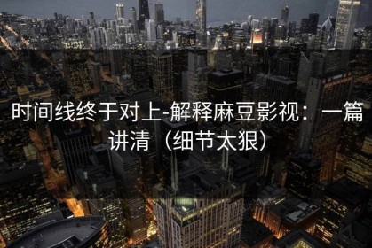 时间线终于对上-解释麻豆影视：一篇讲清（细节太狠）