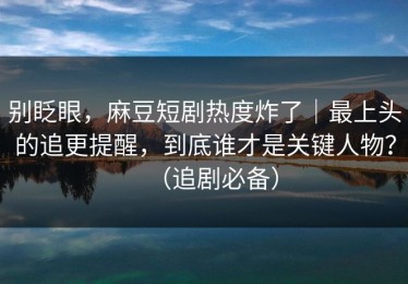 别眨眼，麻豆短剧热度炸了｜最上头的追更提醒，到底谁才是关键人物？（追剧必备）