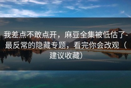 我差点不敢点开，麻豆全集被低估了-最反常的隐藏专题，看完你会改观（建议收藏）