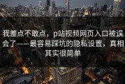 我差点不敢点，p站视频网页入口被误会了——最容易踩坑的隐私设置，真相其实很简单