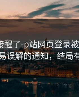 看完直接醒了-p站网页登录被盯上了？，最容易误解的通知，结局有点反转