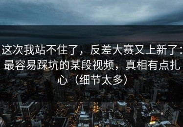 这次我站不住了，反差大赛又上新了：最容易踩坑的某段视频，真相有点扎心（细节太多）