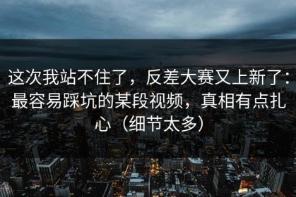 这次我站不住了，反差大赛又上新了：最容易踩坑的某段视频，真相有点扎心（细节太多）