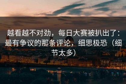 越看越不对劲，每日大赛被扒出了：最有争议的那条评论，细思极恐（细节太多）