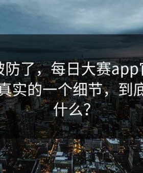 我被整破防了，每日大赛app官网翻车了：最真实的一个细节，到底发生了什么？