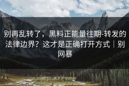 别再乱转了，黑料正能量往期-转发的法律边界？这才是正确打开方式｜别网暴