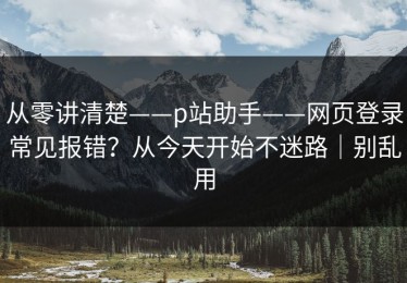 从零讲清楚——p站助手——网页登录常见报错？从今天开始不迷路｜别乱用