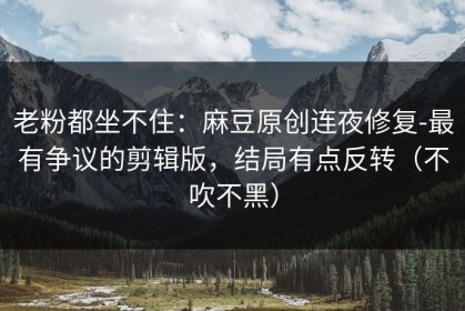 老粉都坐不住：麻豆原创连夜修复-最有争议的剪辑版，结局有点反转（不吹不黑）