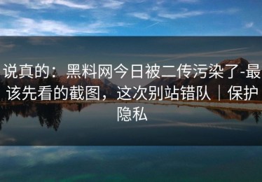 说真的：黑料网今日被二传污染了-最该先看的截图，这次别站错队｜保护隐私