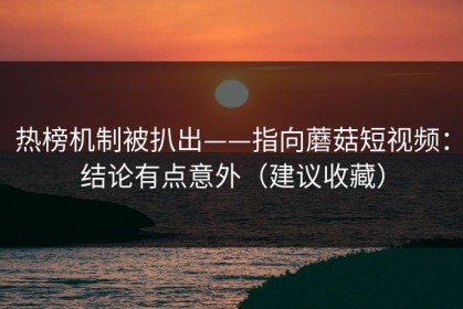热榜机制被扒出——指向蘑菇短视频：结论有点意外（建议收藏）