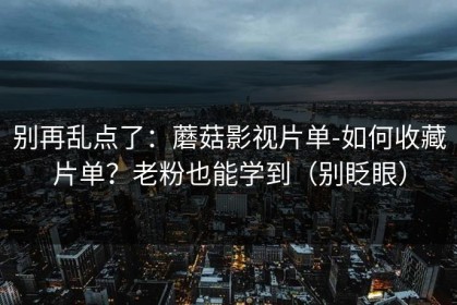 别再乱点了：蘑菇影视片单-如何收藏片单？老粉也能学到（别眨眼）