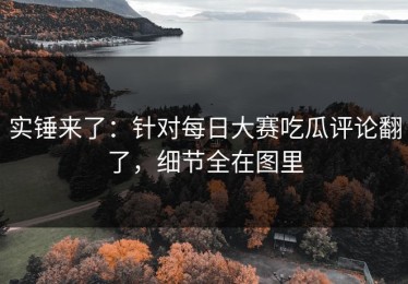 实锤来了：针对每日大赛吃瓜评论翻了，细节全在图里