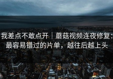 我差点不敢点开｜蘑菇视频连夜修复：最容易错过的片单，越往后越上头