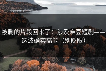 被删的片段回来了：涉及麻豆短剧——这波确实高能（别眨眼）