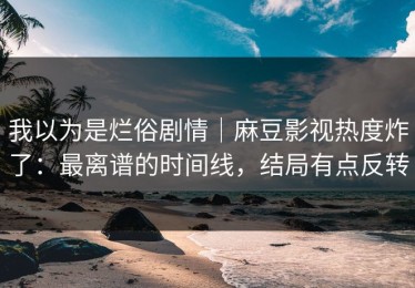 我以为是烂俗剧情｜麻豆影视热度炸了：最离谱的时间线，结局有点反转