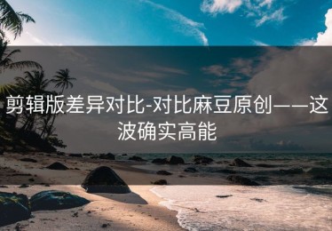剪辑版差异对比-对比麻豆原创——这波确实高能