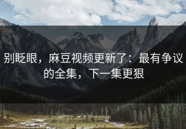 别眨眼，麻豆视频更新了：最有争议的全集，下一集更狠