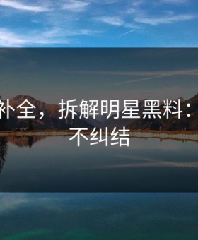 证据链补全，拆解明星黑料：看完就不纠结