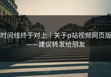 时间线终于对上｜关于p站视频网页版——建议转发给朋友