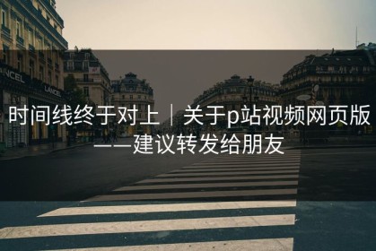 时间线终于对上｜关于p站视频网页版——建议转发给朋友