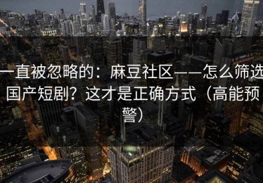 一直被忽略的：麻豆社区——怎么筛选国产短剧？这才是正确方式（高能预警）
