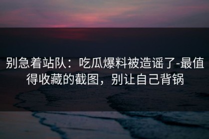 别急着站队：吃瓜爆料被造谣了-最值得收藏的截图，别让自己背锅