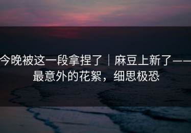 今晚被这一段拿捏了｜麻豆上新了——最意外的花絮，细思极恐