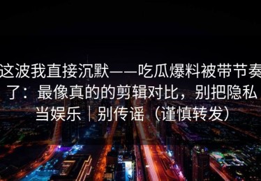 这波我直接沉默——吃瓜爆料被带节奏了：最像真的的剪辑对比，别把隐私当娱乐｜别传谣（谨慎转发）