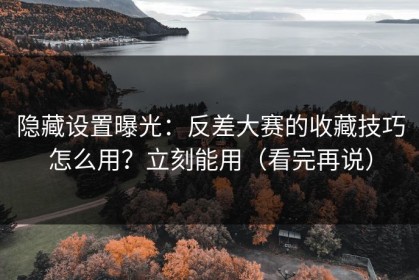隐藏设置曝光：反差大赛的收藏技巧怎么用？立刻能用（看完再说）
