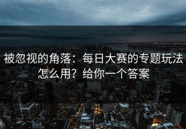 被忽视的角落：每日大赛的专题玩法怎么用？给你一个答案