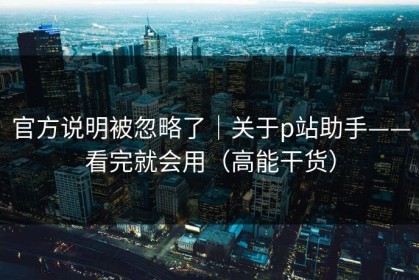 官方说明被忽略了｜关于p站助手——看完就会用（高能干货）