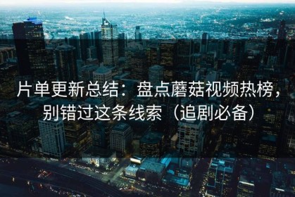片单更新总结：盘点蘑菇视频热榜，别错过这条线索（追剧必备）