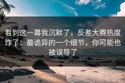 看到这一幕我沉默了，反差大赛热度炸了：最诡异的一个细节，你可能也被误导了