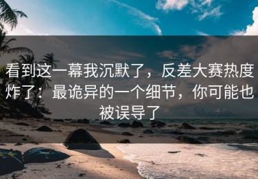 看到这一幕我沉默了，反差大赛热度炸了：最诡异的一个细节，你可能也被误导了