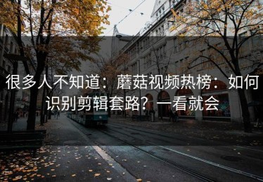 很多人不知道：蘑菇视频热榜：如何识别剪辑套路？一看就会