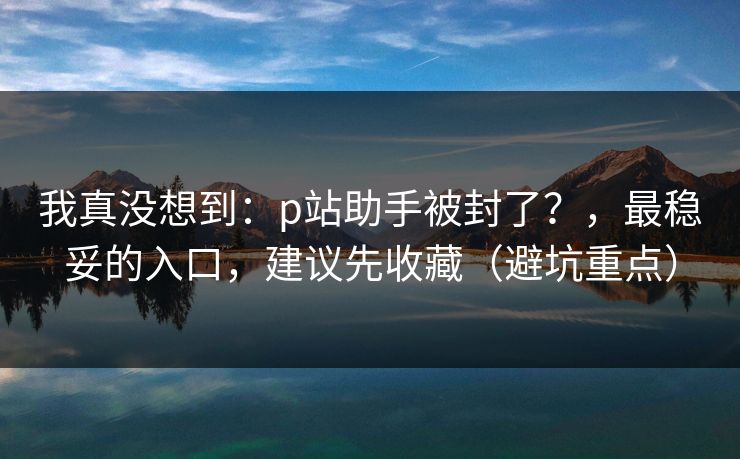 我真没想到：p站助手被封了？，最稳妥的入口，建议先收藏（避坑重点）